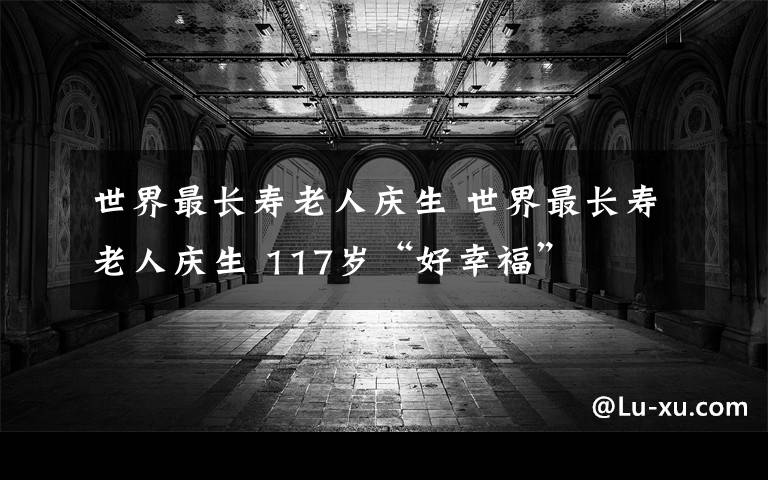 世界最长寿老人庆生 世界最长寿老人庆生 117岁“好幸福”