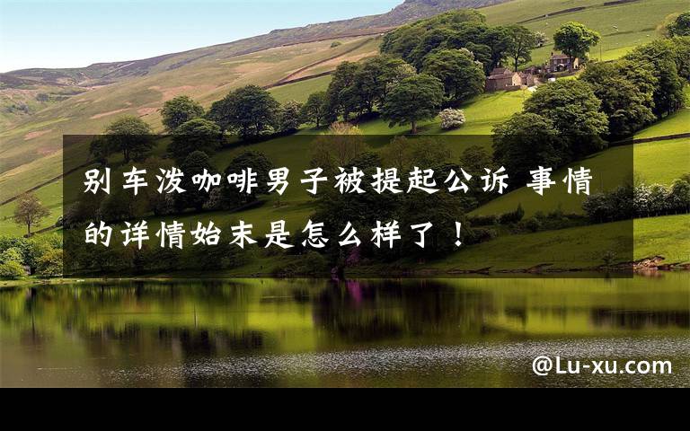 别车泼咖啡男子被提起公诉 事情的详情始末是怎么样了!