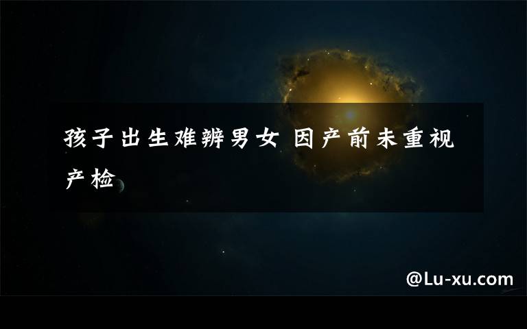 孩子出生难辨男女 因产前未重视产检