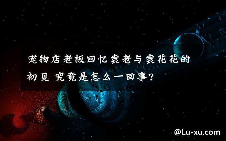 宠物店老板回忆袁老与袁花花的初见 究竟是怎么一回事?