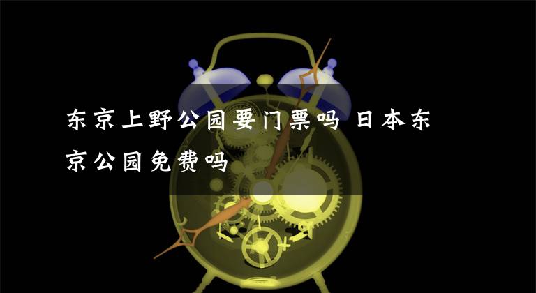 东京上野公园要门票吗 日本东京公园免费吗