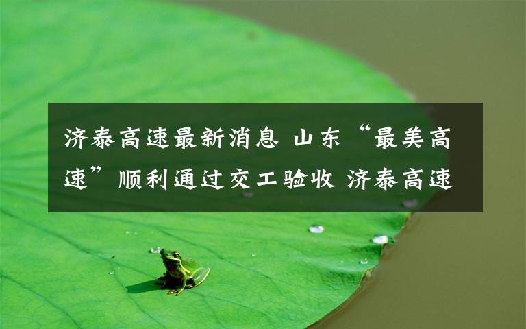 济泰高速最新消息 山东“最美高速”顺利通过交工验收 济泰高速计划10月27日正式通车