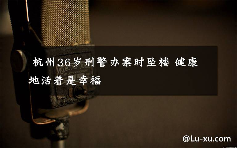 杭州36岁刑警办案时坠楼 健康地活着是幸福