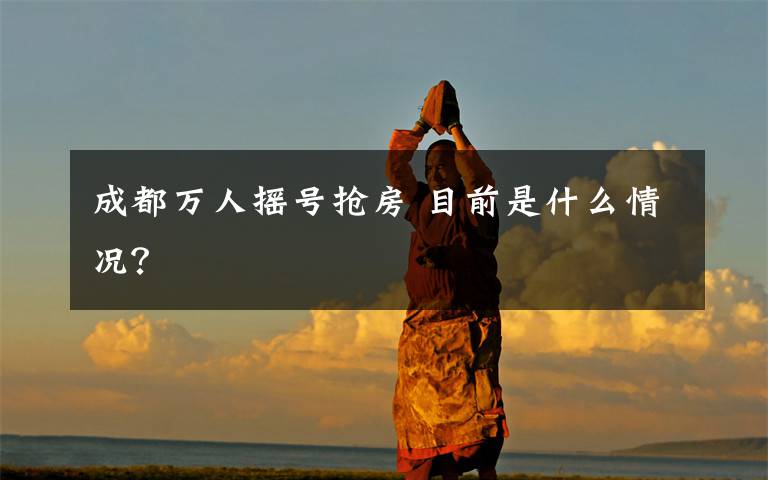 成都万人摇号抢房 目前是什么情况？