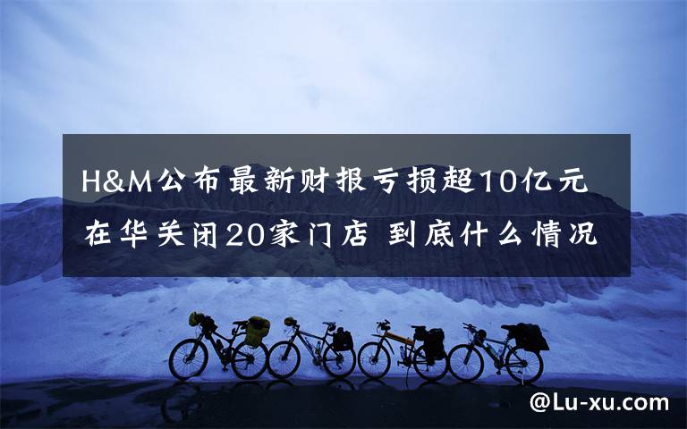 H&M公布最新财报亏损超10亿元 在华关闭20家门店 到底什么情况呢?