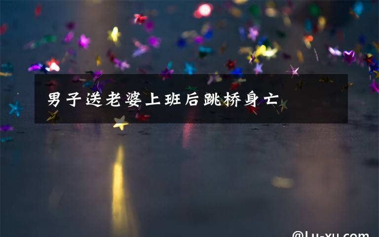 男子送老婆上班后跳桥身亡