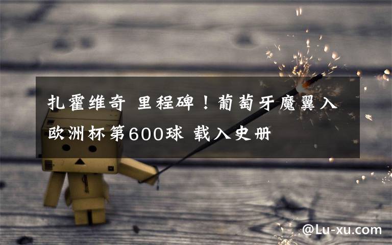 扎霍维奇 里程碑!葡萄牙魔翼入欧洲杯第600球 载入史册