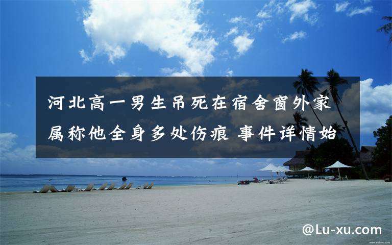 河北高一男生吊死在宿舍窗外家属称他全身多处伤痕 事件详情始末介绍！