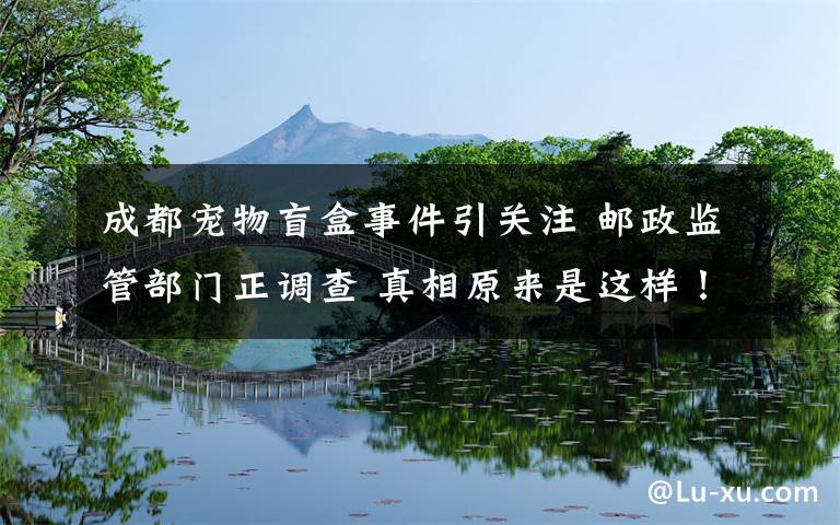 成都宠物盲盒事件引关注 邮政监管部门正调查 真相原来是这样!