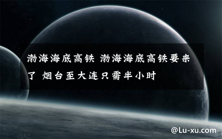 渤海海底高铁 渤海海底高铁要来了 烟台至大连只需半小时