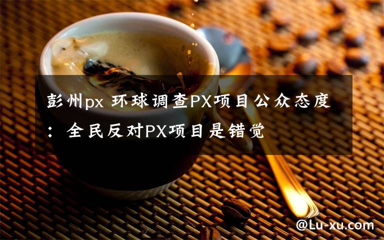 彭州px 环球调查PX项目公众态度：全民反对PX项目是错觉