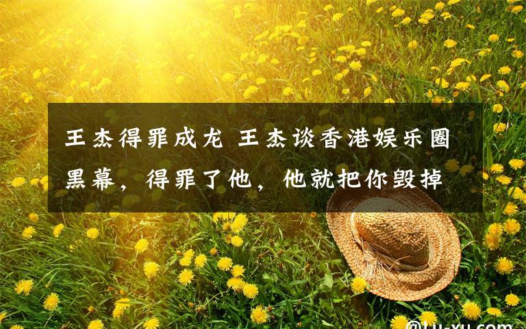 王杰得罪成龙 王杰谈香港娱乐圈黑幕,得罪了他,他就把你毁掉