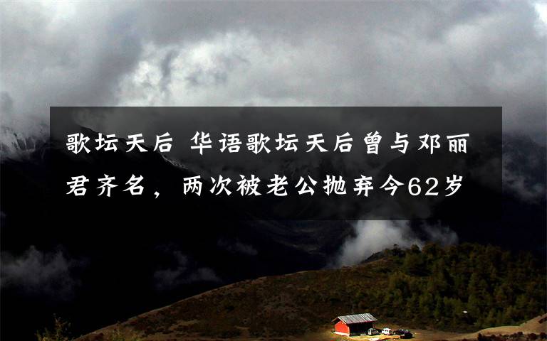歌坛天后 华语歌坛天后曾与邓丽君齐名,两次被老公抛弃今62岁微博征男友