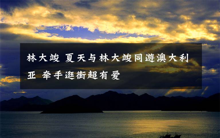 林大竣 夏天与林大竣同游澳大利亚 牵手逛街超有爱