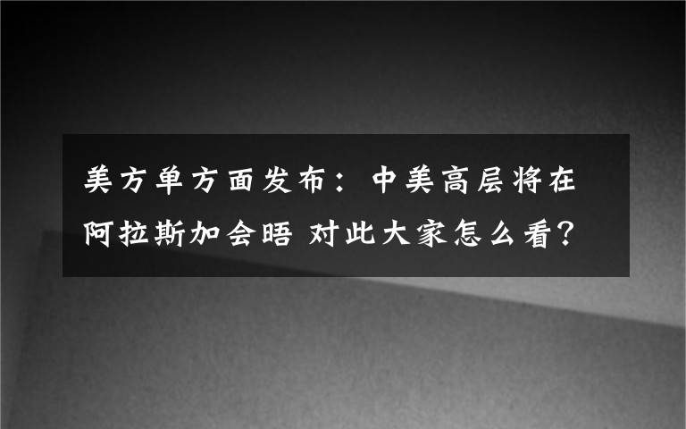 美方单方面发布：中美高层将在阿拉斯加会晤 对此大家怎么看？