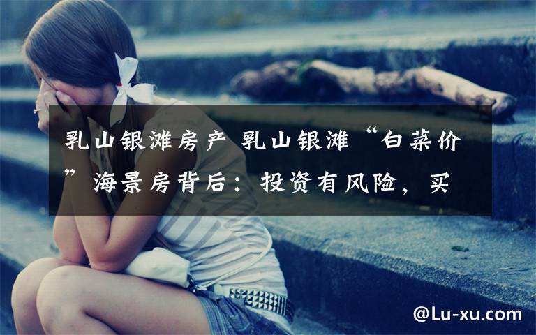 乳山银滩房产 乳山银滩“白菜价”海景房背后:投资有风险,买房需谨慎