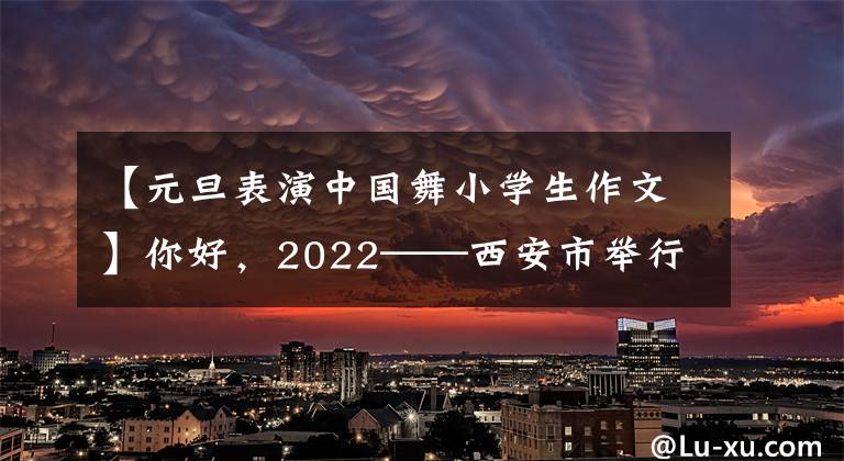 【元旦表演中国舞小学生作文】你好,2022——西安市举行了30小规模春节系列活动。