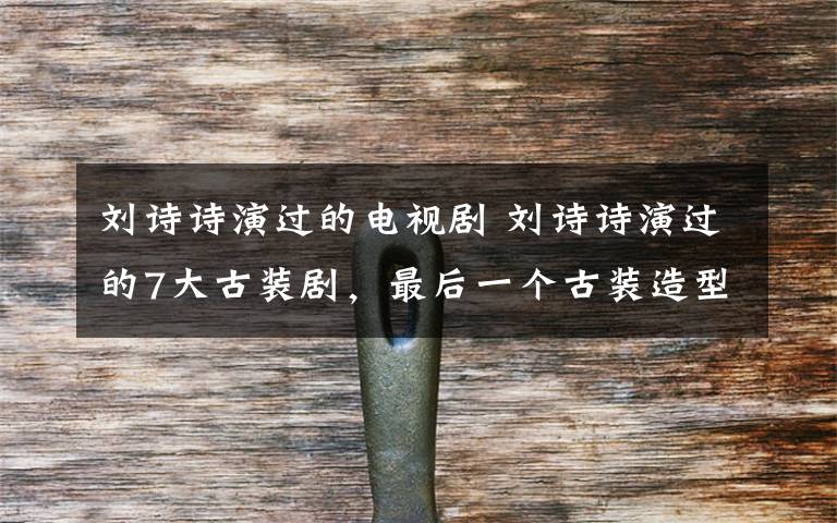 刘诗诗演过的电视剧 刘诗诗演过的7大古装剧,最后一个古装造型才是她的正确打开方式