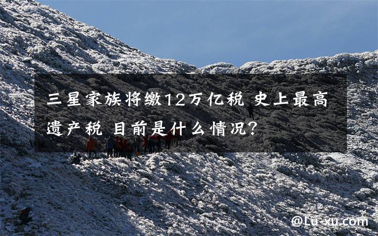 三星家族将缴12万亿税 史上最高遗产税 目前是什么情况?