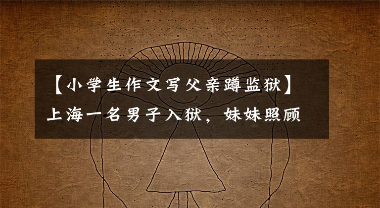 【小学生作文写父亲蹲监狱】上海一名男子入狱,妹妹照顾了他10年,但哥哥出狱后把妹妹告上了法庭。