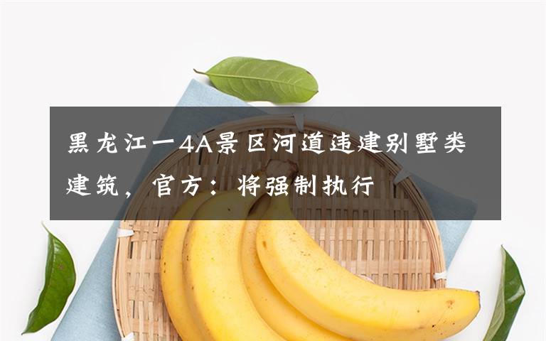 黑龙江一4A景区河道违建别墅类建筑,官方:将强制执行