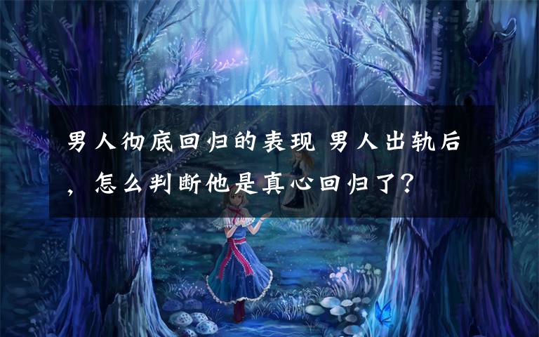 男人彻底回归的表现 男人出轨后,怎么判断他是真心回归了?