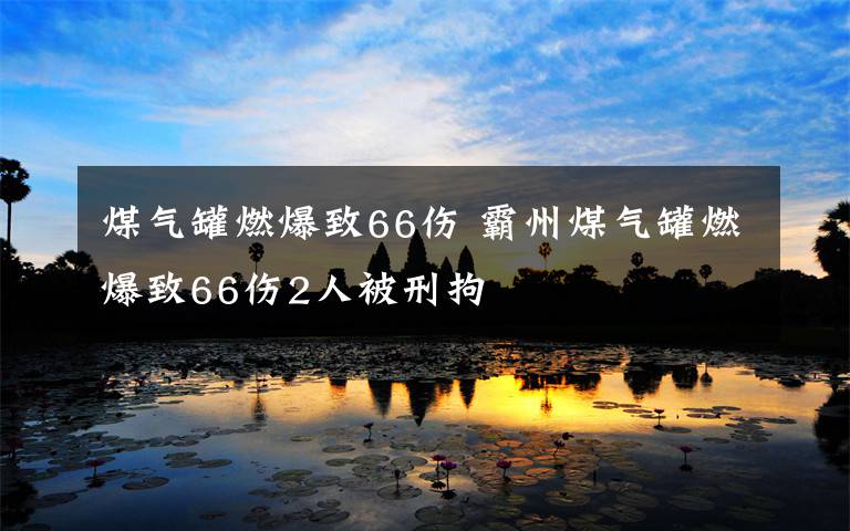 煤气罐燃爆致66伤 霸州煤气罐燃爆致66伤2人被刑拘