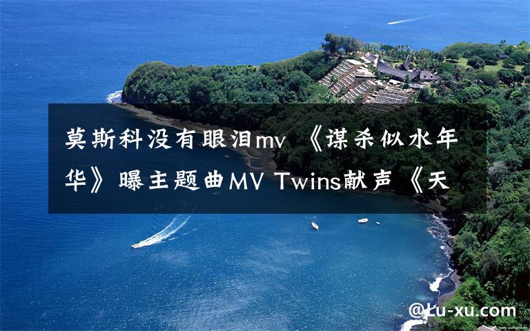 莫斯科没有眼泪mv 《谋杀似水年华》曝主题曲MV Twins献声《天天夜夜》追忆成军15载
