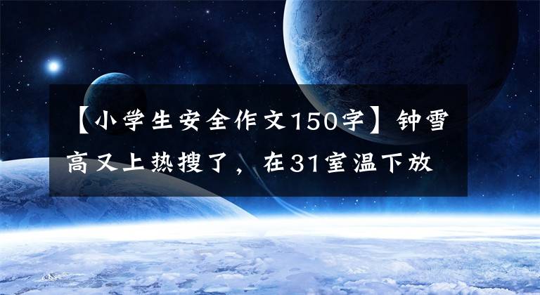 【小学生安全作文150字】钟雪高又上热搜了，在31室温下放置一个小时会不会融化？含有大量添加剂吗？专家：请放心吃