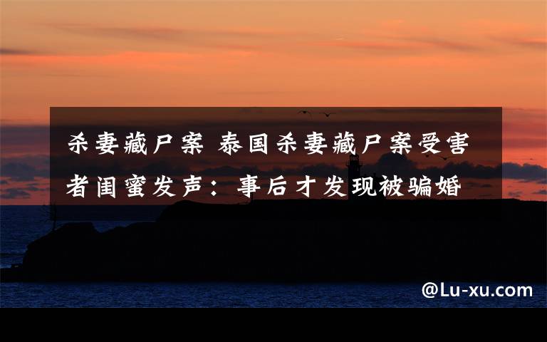 杀妻藏尸案 泰国杀妻藏尸案受害者闺蜜发声:事后才发现被骗婚,男生是潜逃犯