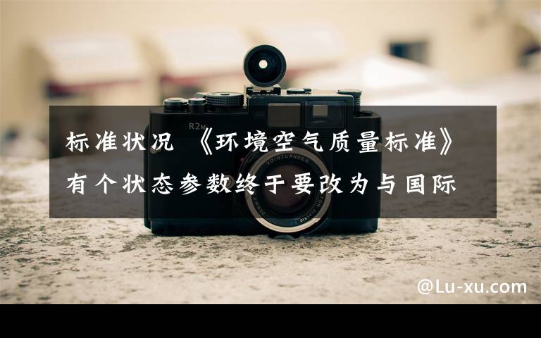 标准状况 《环境空气质量标准》有个状态参数终于要改为与国际接轨!