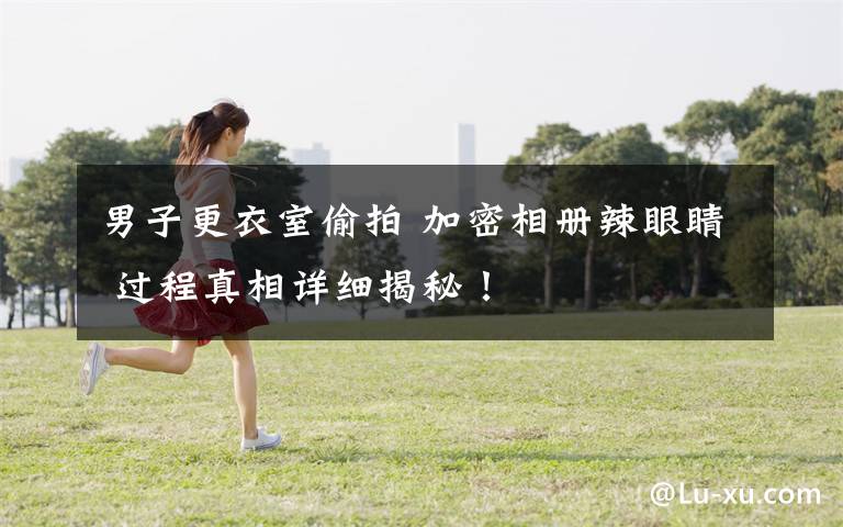 男子更衣室偷拍 加密相册辣眼睛 过程真相详细揭秘!