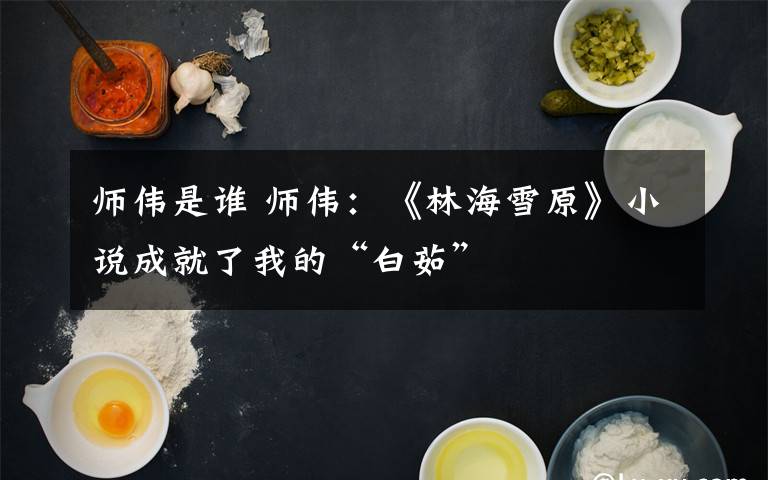 师伟是谁 师伟:《林海雪原》小说成就了我的“白茹”