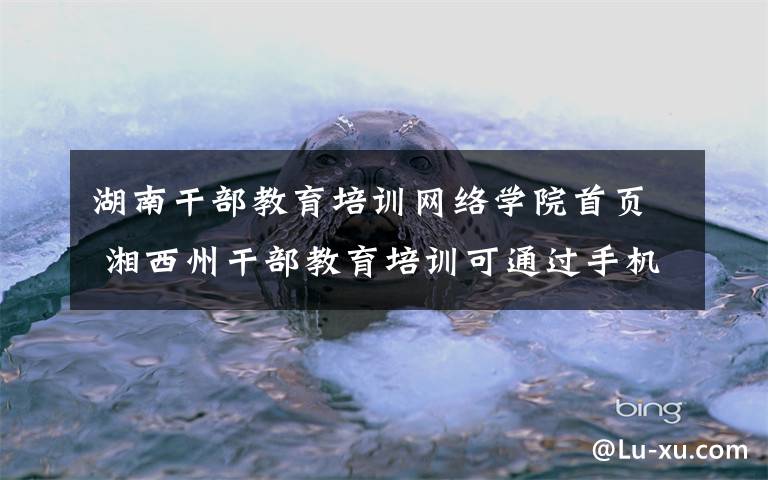 湖南干部教育培训网络学院首页 湘西州干部教育培训可通过手机登录平台