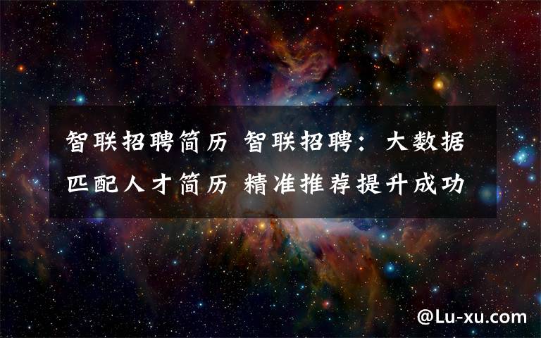 智联招聘简历 智联招聘:大数据匹配人才简历 精准推荐提升成功率