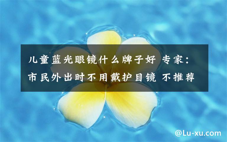 儿童蓝光眼镜什么牌子好 专家:市民外出时不用戴护目镜 不推荐孩子戴防蓝光眼镜学习