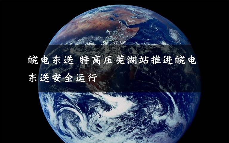 皖电东送 特高压芜湖站推进皖电东送安全运行