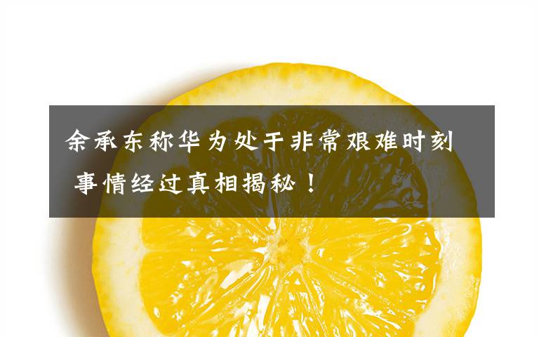 余承东称华为处于非常艰难时刻 事情经过真相揭秘!
