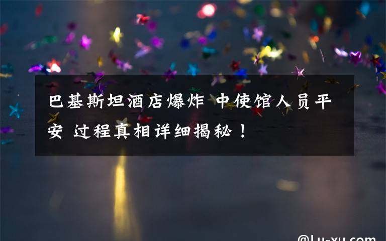 巴基斯坦酒店爆炸 中使馆人员平安 过程真相详细揭秘!