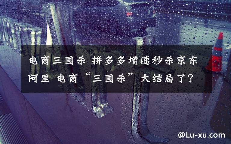 电商三国杀 拼多多增速秒杀京东阿里 电商“三国杀”大结局了?