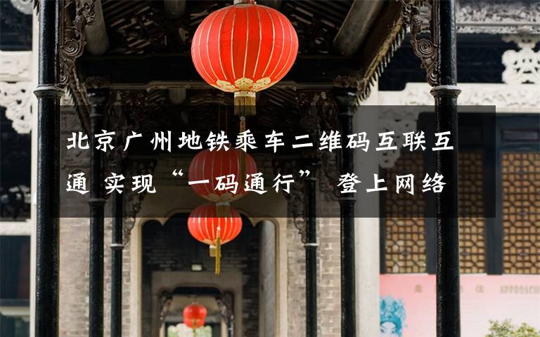 北京广州地铁乘车二维码互联互通 实现“一码通行” 登上网络热搜了!