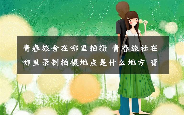 青春旅舍在哪里拍摄 青春旅社在哪里录制拍摄地点是什么地方 青春旅社神秘嘉宾是谁