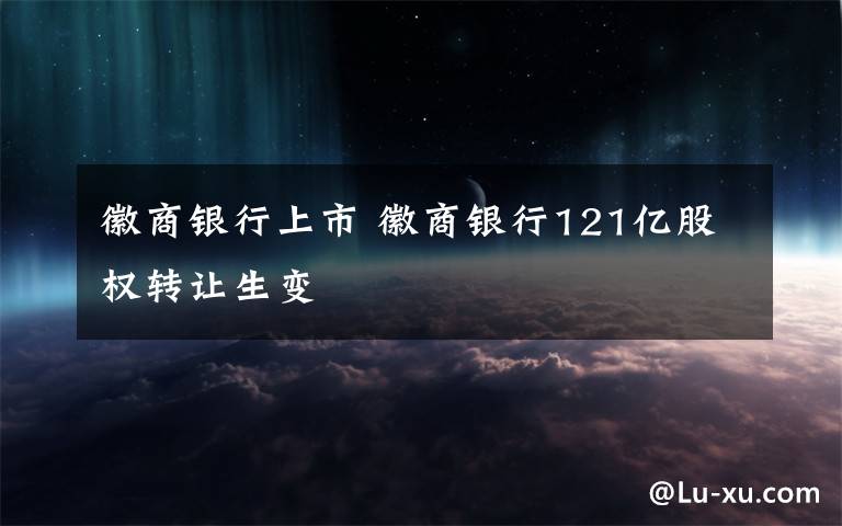 徽商银行上市 徽商银行121亿股权转让生变