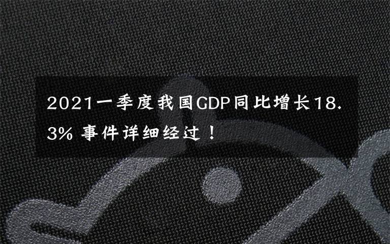 2021一季度我国GDP同比增长18.3% 事件详细经过!