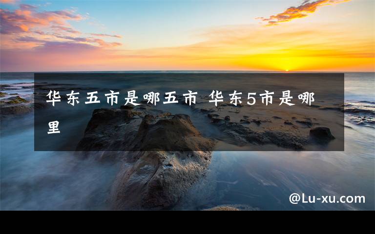 华东五市是哪五市 华东5市是哪里