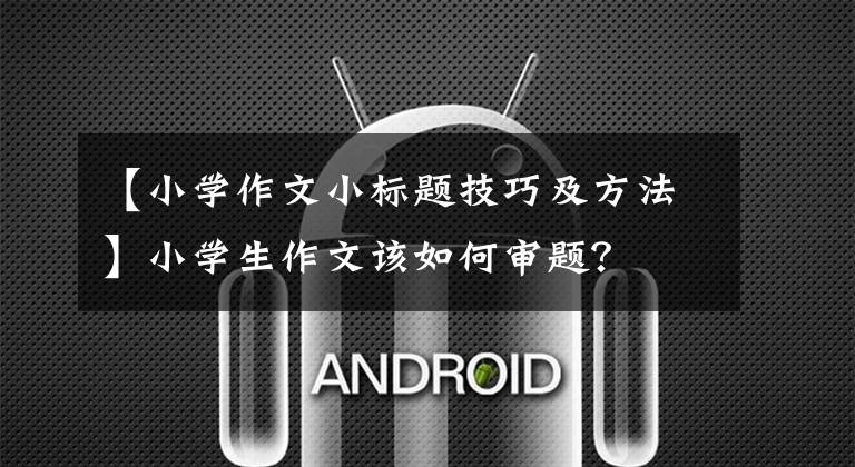 【小学作文小标题技巧及方法】小学生作文该如何审题?