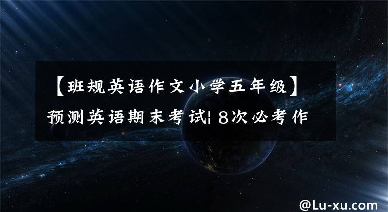 【班规英语作文小学五年级】预测英语期末考试| 8次必考作文及范文7次必考作文及范文