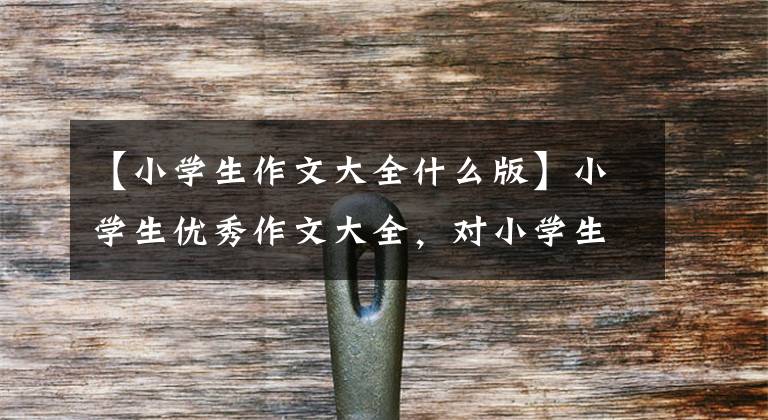 【小学生作文大全什么版】小学生优秀作文大全,对小学生优秀作文的感谢。