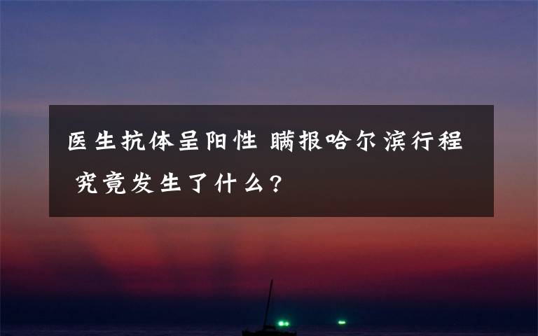 医生抗体呈阳性 瞒报哈尔滨行程 究竟发生了什么?