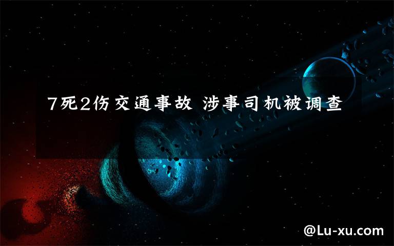 7死2伤交通事故 涉事司机被调查